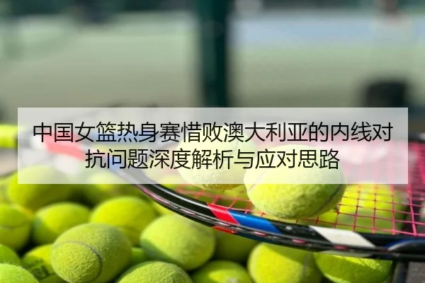 中国女篮热身赛惜败澳大利亚的内线对抗问题深度解析与应对思路